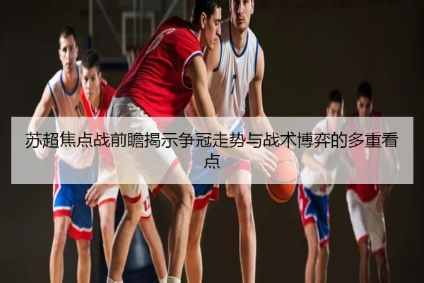 苏超焦点战前瞻揭示争冠走势与战术博弈的多重看点