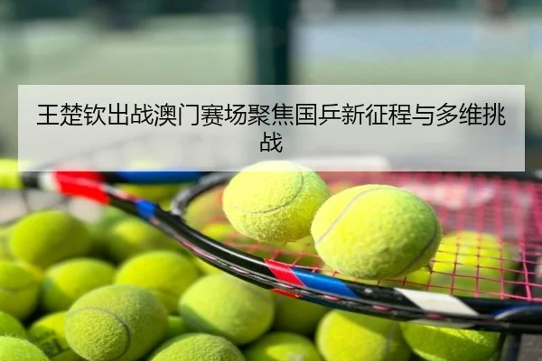 王楚钦出战澳门赛场聚焦国乒新征程与多维挑战