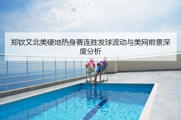 郑钦文北美硬地热身赛连胜发球波动与美网前景深度分析
