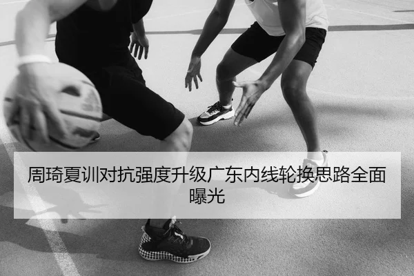 周琦夏训对抗强度升级广东内线轮换思路全面曝光