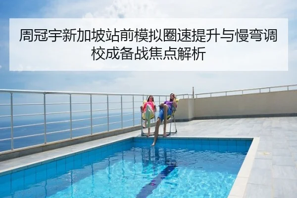 周冠宇新加坡站前模拟圈速提升与慢弯调校成备战焦点解析