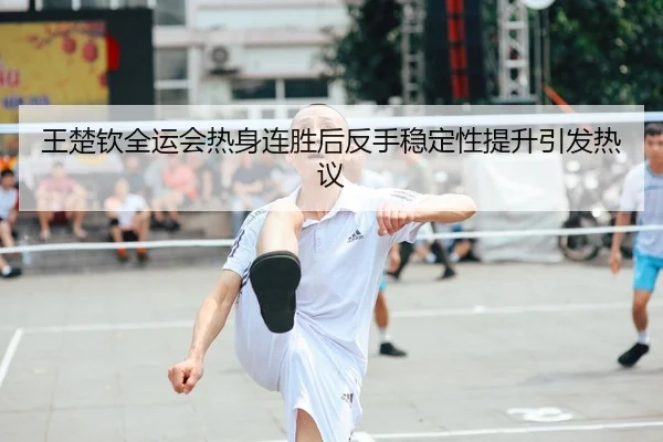 王楚钦全运会热身连胜后反手稳定性提升引发热议